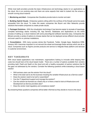 While most IaaS providers provide the basic infrastructure and technology stacks to run applications on
the cloud, this is an evolving area and there are some aspects that need to looked into the ensure a
smooth running cloud instance

1. Monitoring and Alert - Companies like Cloudkick provide tools to monitor and alert

2. Building Hybrid Clouds - Enterprise systems sitting within the confines of the firewall cannot be easily
accessible from the cloud. To make this easier companies like Boomi and Altor Networks provide
solutions that enable companies to create private clouds.

3. Packaged Solutions - With the virtualization technology it has become easier to recreate of repackage
complete technology stacks including OS, App Servers, Databases and Applications so the entire
process of setting up a cloud instance with some preconfigured software becomes easy. Companies like
Bitnami provide a variety of options to choose stacks that can be deployed across different cloud provider
and even used for on premise installations.

4. Consolidators - With many success stories like Facebook, Twitter, Google Apps, Salesforce CRM,
Amazon WS it becomes important to not reinvent the wheel and leverage these services which are all on
cloud. Companies such as Appirio provide products and service to integrate these platform and services
in customer environment.




KEY TAKEAWAYS
With cloud based applications now mainstream, organizations looking to innovate while keeping their
costs low should look at the cloud based model. There are a number of options available from vendors
providing IaaS, PaaS and SaaS on the cloud and with a healthy ecosystem of partner solutions that fill
the gaps not addressed by the vendors. Consider the following questions while evaluating a cloud based
solution

   •   Will business users use the solution from the cloud?
   •   What is the total cost to do the business including the variable Infrastructure as a Service costs?
   •   Does the solution need to be built or assembled?
   •   Can the IT department support and manage the solution?
   •   Can the solution be licensed as a SaaS only or is there a need to look at Infrastructure and
       Development as Service providers also?
   •   Does the vendor meet regulatory and compliance needs?

By answering these questions companies will be better informed as they decide to move to the cloud.
                                                                                                        11
 