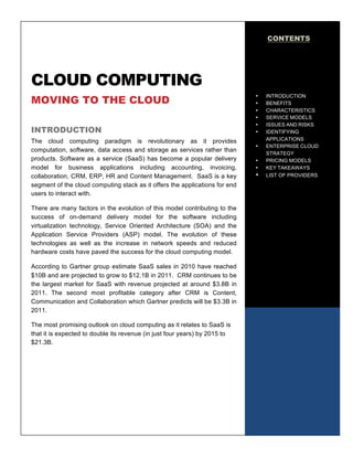 CONTENTS




CLOUD COMPUTING
MOVING TO THE CLOUD
                                                                             •   INTRODUCTION
                                                                             •   BENEFITS
                                                                             •   CHARACTERISTICS
                                                                             •   SERVICE MODELS
                                                                             •   ISSUES AND RISKS
INTRODUCTION                                                                 •   IDENTIFYING
The cloud computing paradigm is revolutionary as it provides                     APPLICATIONS
                                                                             •   ENTERPRISE CLOUD
computation, software, data access and storage as services rather than
                                                                                 STRATEGY
products. Software as a service (SaaS) has become a popular delivery         •   PRICING MODELS
model for business applications including accounting, invoicing,             •   KEY TAKEAWAYS
collaboration, CRM, ERP, HR and Content Management. SaaS is a key            •   LIST OF PROVIDERS
segment of the cloud computing stack as it offers the applications for end       PROVIDERS
users to interact with.

There are many factors in the evolution of this model contributing to the
success of on-demand delivery model for the software including
virtualization technology, Service Oriented Architecture (SOA) and the
Application Service Providers (ASP) model. The evolution of these
technologies as well as the increase in network speeds and reduced
hardware costs have paved the success for the cloud computing model.

According to Gartner group estimate SaaS sales in 2010 have reached
$10B and are projected to grow to $12.1B in 2011. CRM continues to be
the largest market for SaaS with revenue projected at around $3.8B in
2011. The second most profitable category after CRM is Content,
Communication and Collaboration which Gartner predicts will be $3.3B in
2011.

The most promising outlook on cloud computing as it relates to SaaS is
that it is expected to double its revenue (in just four years) by 2015 to
$21.3B.
                                                                                                 1
 