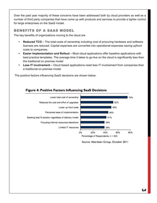Over the past year majority of these concerns have been addressed both by cloud providers as well as a
number of third party companies that have come up with products and services to provide a tighter control
for large enterprises on the SaaS model.

BENEFITS OF A SAAS MODEL
The key benefits of organizations moving to the cloud are

   •   Reduced TCO – The total costs of ownership including cost of procuring hardware and software
       licenses are reduced. Capital expenses are converted into operational expenses saving upfront
       costs to companies.
   •   Easier Implementation and Rollout – Most cloud applications offer baseline applications with
       best practice templates. The average time it takes to go-live on the cloud is significantly less than
       the traditional on premise model
   •   Less IT involvement – Cloud based applications need less IT involvement from companies than
       a traditional on premise model

The positive factors influencing SaaS decisions are shown below.




                                                                                                         3
 