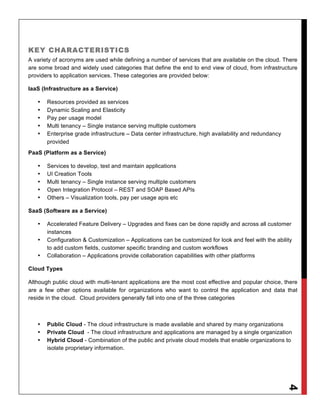 KEY CHARACTERISTICS
A variety of acronyms are used while defining a number of services that are available on the cloud. There
are some broad and widely used categories that define the end to end view of cloud, from infrastructure
providers to application services. These categories are provided below:

IaaS (Infrastructure as a Service)

   •   Resources provided as services
   •   Dynamic Scaling and Elasticity
   •   Pay per usage model
   •   Multi tenancy – Single instance serving multiple customers
   •   Enterprise grade infrastructure – Data center infrastructure, high availability and redundancy
       provided
PaaS (Platform as a Service)

   •   Services to develop, test and maintain applications
   •   UI Creation Tools
   •   Multi tenancy – Single instance serving multiple customers
   •   Open Integration Protocol – REST and SOAP Based APIs
   •   Others – Visualization tools, pay per usage apis etc

SaaS (Software as a Service)

   •   Accelerated Feature Delivery – Upgrades and fixes can be done rapidly and across all customer
       instances
   •   Configuration & Customization – Applications can be customized for look and feel with the ability
       to add custom fields, customer specific branding and custom workflows
   •   Collaboration – Applications provide collaboration capabilities with other platforms

Cloud Types

Although public cloud with multi-tenant applications are the most cost effective and popular choice, there
are a few other options available for organizations who want to control the application and data that
reside in the cloud. Cloud providers generally fall into one of the three categories



   •   Public Cloud - The cloud infrastructure is made available and shared by many organizations
   •   Private Cloud - The cloud infrastructure and applications are managed by a single organization
   •   Hybrid Cloud - Combination of the public and private cloud models that enable organizations to
       isolate proprietary information.
                                                                                                        4
 