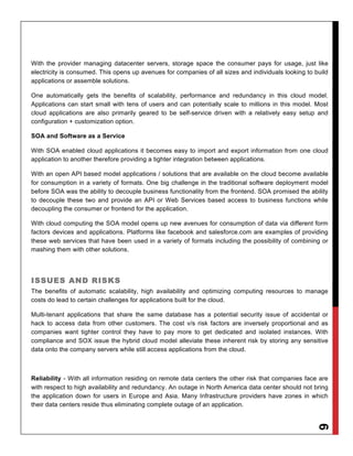 With the provider managing datacenter servers, storage space the consumer pays for usage, just like
electricity is consumed. This opens up avenues for companies of all sizes and individuals looking to build
applications or assemble solutions.

One automatically gets the benefits of scalability, performance and redundancy in this cloud model.
Applications can start small with tens of users and can potentially scale to millions in this model. Most
cloud applications are also primarily geared to be self-service driven with a relatively easy setup and
configuration + customization option.

SOA and Software as a Service

With SOA enabled cloud applications it becomes easy to import and export information from one cloud
application to another therefore providing a tighter integration between applications.

With an open API based model applications / solutions that are available on the cloud become available
for consumption in a variety of formats. One big challenge in the traditional software deployment model
before SOA was the ability to decouple business functionality from the frontend. SOA promised the ability
to decouple these two and provide an API or Web Services based access to business functions while
decoupling the consumer or frontend for the application.

With cloud computing the SOA model opens up new avenues for consumption of data via different form
factors devices and applications. Platforms like facebook and salesforce.com are examples of providing
these web services that have been used in a variety of formats including the possibility of combining or
mashing them with other solutions.




ISSUES AND RISKS
The benefits of automatic scalability, high availability and optimizing computing resources to manage
costs do lead to certain challenges for applications built for the cloud.

Multi-tenant applications that share the same database has a potential security issue of accidental or
hack to access data from other customers. The cost v/s risk factors are inversely proportional and as
companies want tighter control they have to pay more to get dedicated and isolated instances. With
compliance and SOX issue the hybrid cloud model alleviate these inherent risk by storing any sensitive
data onto the company servers while still access applications from the cloud.



Reliability - With all information residing on remote data centers the other risk that companies face are
with respect to high availability and redundancy. An outage in North America data center should not bring
the application down for users in Europe and Asia. Many Infrastructure providers have zones in which
their data centers reside thus eliminating complete outage of an application.
                                                                                                     6
 
