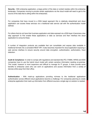 Security - With enterprise application, a large portion of the data or content resides within the enterprise
landscape. Companies moving to provide certain applications via the cloud model will need to get to the
source of the data that is sitting within the enterprises.



For companies that have moved to a SOA based approach this is relatively streamlined and cloud
application can access these services via a traditional web service call with the authentication model
defined.



For others that do not have their business application and data exposed via a SOA layer it becomes a two
step approach to first enable these applications or data as services and then interface the cloud
application to consume these.



A number of integration products are available that can consolidate and expose data available in
traditional formats into a consistent REST API. It also becomes important for cloud application exposing a
web service interface to ensure security around data encryption, authentication, authorization, fraud
detection.



Audit & Compliance- In order to comply with regulations and standard like PCI, FISMA, HIPAA and SOX
companies have to use the hybrid cloud model with certain sensitive information residing on-premise.
This model, however is more expensive and difficult to manage for IT groups. It does provide some
benefits to enterprise users who can work on applications and access information from a variety of
devices while away from their office.



Authentication - With mash-up applications providing richness to the traditional applications
authentication across different cloud applications become a challenge. For companies planning to create
enterprise application that mash-up information from different sources a single sign on solution is needed.
                                                                                                       7
 
