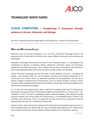 1 | P a g e
V3.0
TECHNOLOGY WHITE PAPER:
CLOUD COMPUTING – Transforming IT Enterprises through
advances in Servers, Networks, and Storage.
Chai Toh, Sr. Director & Chief Technology Advisor, ALICO Systems Inc., Torrance CA USA (Aug 2013)
_____________________________________________________________________________________
WHAT AND WHY WE NEED CLOUD?
Welcome to the era of Cloud Computing. It is an era where Information Technology functions and
operations will be transformed to a different level, using a different architecture and embracing new
technologies.
Information technology infrastructures are found in most enterprises today. It is uncompetitive and
unproductive to operate an enterprise without utilizing the automation, speed, and interactivity
provided by information technology. This is evident since the days we invented the microprocessor,
where computationally tedious tasks can be executed accurately, quickly, and repeatedly.
Today’s information technology resources fall under 3 broad categories: (a) servers – computers, (b)
storage – disk, memories, flash, etc., and (c) networks. Currently, each enterprise implements its I.T.
infrastructure from scratch, which is a substantial investment for the organization. The CIO has to
request a budget to implement the IT infrastructure, ensure its smooth operation, maintain it round-
the-clock, perform upgrades of both software and hardware, and deal with security and scalability issues
when business needs grow and changes.
So, it is clear that each enterprise (be it big or small) have to implement their own IT infrastructures.
Collectively, if we group all these IT infrastructures together and bundle them as a “resource unit” – this
resembles a “cloud” of immerse computational power, networked together, with substantial storage
resources. However, this “virtual bundle of IT infrastructures” is not realizable because “sharing” is not
permitted across enterprises. There is no agreement, let alone security issues, protection of sensitive
company data, and issues of IT investments and ownership.
However, if one is able to harness this collection of IT infrastructure and computing power into one or a
few consolidation points (so called cloud), then we can eliminate huge replication of IT infrastructures
across millions of enterprises and save millions or billions of dollars to run IT operations. See Fig 1.
 