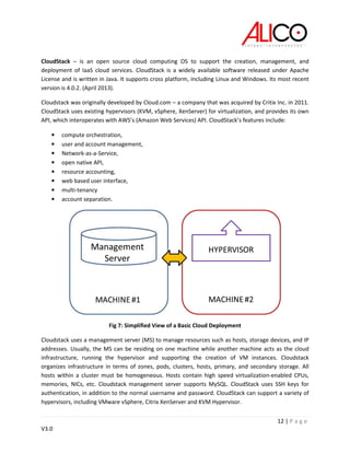12 | P a g e
V3.0
CloudStack – is an open source cloud computing OS to support the creation, management, and
deployment of IaaS cloud services. CloudStack is a widely available software released under Apache
License and is written in Java. It supports cross platform, including Linux and Windows. Its most recent
version is 4.0.2. (April 2013).
Cloudstack was originally developed by Cloud.com – a company that was acquired by Critix Inc. in 2011.
CloudStack uses existing hypervisors (KVM, vSphere, XenServer) for virtualization, and provides its own
API, which interoperates with AWS’s (Amazon Web Services) API. CloudStack’s features include:
• compute orchestration,
• user and account management,
• Network-as-a-Service,
• open native API,
• resource accounting,
• web based user interface,
• multi-tenancy
• account separation.
Fig 7: Simplified View of a Basic Cloud Deployment
Cloudstack uses a management server (MS) to manage resources such as hosts, storage devices, and IP
addresses. Usually, the MS can be residing on one machine while another machine acts as the cloud
infrastructure, running the hypervisor and supporting the creation of VM instances. Cloudstack
organizes infrastructure in terms of zones, pods, clusters, hosts, primary, and secondary storage. All
hosts within a cluster must be homogeneous. Hosts contain high speed virtualization-enabled CPUs,
memories, NICs, etc. Cloudstack management server supports MySQL. CloudStack uses SSH keys for
authentication, in addition to the normal username and password. CloudStack can support a variety of
hypervisors, including VMware vSphere, Citrix XenServer and KVM Hypervisor.
 