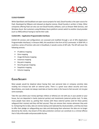 16 | P a g e
V3.0
CLOUD FOUNDRY
While OpenStack and CloudStack are open source projects for IaaS, Cloud Foundry is the open source for
PaaS. Developed by VMware and released via Apache License, Cloud Foundry is written in Ruby. Other
companies offering PaaS can also use non-Cloud-Foundry software, such as Amazon Web Services, and
Windows Azure. But customers using Windows Azure platform cannot switch to another cloud provider
(such as AWS) without having to rewrite their code.
CLOUD APIs – Application Programmable Interfaces
CLOUD OS services and configurations are accessed and modified through a set of APIs (Application
Programmable Interfaces). In Amazon AWS, this would be in the form of EC2 commands. In SOAP API, it
could be a series of function calls and in CloudStack, it would a series of API calls. The API will cover the
following services:
• IP address mapping
• Zone mapping
• Image Attributes mapping
• Instances mapping
• Key pairs mapping
• Security groups mapping
• Snapshots mapping
• Volume mapping
CLOUD SECURITY
Most people would be skeptical about having their own personal data or company sensitive data
residing not in-house but with an external party. There is a great issue about security and trust.
Nevertheless, one needs not always need data at hand or data in the house to feel secured. Let me give
some examples.
Take the case where your money (perhaps millions or billions) are not with you in your pocket or your
house, but are deposited in banks (external parties) and investments (external parties too). To date,
many people have done so, putting their monies with these external parties (and let these parties
safeguard their monies) and they still feel secured. They can remove their monies whenever they wish
to. Comparing this to data, data are stored, backup and replicated by cloud providers, and they too have
to offer their pledge on safeguarding your data and destroying them whenever the data are no longer
desired by the clients. Any breach of this data protection contract can constitute to a criminal offence
that is fully enforceable and prosecutable by law.
 