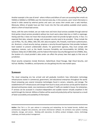 17 | P a g e
V3.0
Another example is the case of email - where millions and billions of users are accessing their emails via
YAHOO or GOOGLE or HOTMAIL over the Internet every day. In this scenario, users’ email information is
stored in disks owned by external parties and users can access their emails over a web interface.
Obviously, billions of people have put their trusts into the free and publicly available email system,
which is a form of cloud SaaS service.
Hence, with the same mindset, we can make more and more cloud services available through external
third parties (cloud services providers) without too much worry about data loss or theft or espionage.
Having said that, it does not mean that cloud providers need not provide lip-tight security. In fact, it is
expected that data, network, storage, and computer security need to be provided. These include the
use of IPSec, TSL, SSL, DNSec, AAA, DES, SSH, data encryption, IDS, firewalls, multi-factor authentication,
etc. Bromium, a cloud security startup, proposes a security-focused hypervisor that provides hardware
level isolation to prevent undetectable attacks. For government agencies, they must comply with
regulatory statutes, such as the Health Insurance Portability and Accountability Act (HIPAA), the
Sarbanes–Oxley Act of 2002 (SOX), and the Federal Information Security Management Act (FISMA). Also,
the location of a cloud provider’s data center can affect the privacy laws that apply to that area of
jurisdiction.
Cloud security companies include Bromium, CipherCloud, Cloud Passage, High Cloud Security, and
HyTrust. McAfee, TrendMicro, and Symantec are also getting into this new market space.
SUMMARY
The cloud computing era has arrived and will gradually transform how information technology
infrastructures evolve in commercial, government, and educational enterprises throughout the world.
Cloud computing uses several innovative technologies found in servers, networks, and storage. The
establishment of IT infrastructures will change from local to cloud, and services can be paid for based on
demand and business needs. Less maintenance and fewer IT staffs are needed in house. For enterprises,
IT services can be accessed in a location-independent and scalable manner virtually anywhere in the
world through the Internet. Millions of dollars will be saved and productivity will be improved as a result
of faster accessibility and availability of information.
Author: Chai Toh is a 15+ year veteran in computing and networking. He has hacked kernels, drafted new
architectures, designed new protocols, and wrote client/server software. He architects new systems involving
networks, storage, and servers. Working with executives, he defines product strategies, visions, technology
roadmaps, and leads product management.
 