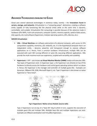 4 | P a g e
V3.0
ADVANCED TECHNOLOGIES ENABLING THE CLOUD
Cloud uses several advanced technologies in existence today, namely – the innovations found in
servers, storage, and networks. Virtualization is a “computing power” abstraction, creating a software
entity capable of fully functioning like the physical entity while at the same time is dynamic,
controllable, and scalable. Virtualization (for computing) is possible because of the advances made in
hardware (CPU MIPS, multi-core processors, computer clusters, memory capacity, speed of data access,
disk capacity, etc.) and software (hypervisors, modular operating systems, APIs, libraries, etc.).
SERVER Virtualization
• VMs – Virtual Machines are software abstractions of a physical computer, with access to CPU
computation capability, memories, I/O, networks, etc. It is the hypothetical computer that is an
independent entity – dynamic, powerful, and transparent enough to execute software
applications on it. Hence, from a common hardware infrastructure, multiple VMs can be
executed with each VM running different or same OS, executing different applications. VMs
provide the multi-machine multi-user experience, coupled with versatility and scalability.
• Hypervisors – HYP – also known as Virtual Machine Monitor (VMM) creates and executes VMs.
Two types of hypervisors exist. In hypervisor type 1, the hypervisor runs directly on top of the
hardware to directly access the hardware and control guest operating systems which run above
it. Hence, the hypervisor is the manager and controller of multiple guest OSs. Examples are
Xenserver, VMware ESX, KVM, Microsoft Hyper-V, etc. Type 1 hypervisor is also known as native
hypervisor or “bare metal”.
Fig 3: Hypervisors: Native versus Hosted. (source wiki)
Type 2 hypervisors run on top of a “base OS” (Fig 3) which in turn, supports the execution of
multiple guest OSs and multiple VMs. Multiple base OSs and multiple hypervisors can exist.
Examples are VMware workstation and VirtualBox hypervisors .
 