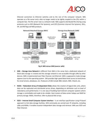 6 | P a g e
V3.0
Ethernet connection to Ethernet switches and to the rest of the computer network. NAS
operates as a file server and a disk no longer needs to be tightly coupled to the CPU within a
computer box. The file server now is a network node. NAS supports distributed file sharing using
protocols such as NFS (Network File Systems), and CIFS (Common Internet File Systems). DELL,
HP, and NETApp sell NAS products.
Fig 4: NAS versus SAN (source: wiki)
• SAN – Storage Area Network is different from NAS in the sense that a dedicated network of
block data storage in created and this storage network is not accessible through LANs by other
devices. SAN is implemented over Fiber Channel, not Ethernet. SAN is supposed to make storage
appears local to the operating system. SAS provides high speed block-level access to hard drives
for email servers, databases, etc. Producers of SAS include IBM, Aztech, EMC, Hitachi, etc.
• RAIDs – Redundant Array of Independent Disks allows the creation of logical disk units, where
data can be replicated and distributed across drives, depending on attributes such as level of
redundancy and performance. It is one way of building fault-tolerant computer systems where
storage is controllable and made to be reliable. Host clusters of data center todays use RAID for
primary storage. RAIDs, therefore, refer to physical disk arrays.
• iSCSI – Internet Small Computer System Interface – is an interface specification using IP-based
approach to link data storage facilities. SCSI commands are carried over IP networks, including
LANs and WANs. It enables location-independent data storage and retrieval. SAN uses iSCSI and
Fiber Channel.
 