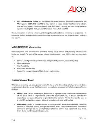 7 | P a g e
V3.0
• NFS – Network File System is a distributed file system protocol developed originally by Sun
Microsystems (1984). NFS uses RPC to allow a client to access (read/write) files over a network
in a way that appears that the storage is local. NFS is very common and used many operating
systems including BSD UNIX, Linux and Windows. Hence, NAS uses NFS.
Hence, innovations in servers, networks, and storage have allowed cloud computing to be possible – by
enabling scalability, and performance and supporting on-demand access and usage with data reliability
and security.
CLOUD OPERATION Characteristics:
Many companies have become cloud providers, hosting cloud services and providing infrastructures
locally and globally. To successfully operate a cloud, cloud providers must fulfill certain functions, such
as:
• Service Level Agreements (Performance, data portability, location, accessibility, etc.)
• Multi-user Admin
• High Availability
• Robustness and Security
• Support for change in design of Data Center – optimization
CLASSIFICATION OF CLOUD
When cloud computing was born, people were baffled as to what it meant specifically and how to define
or categorize it. Over the years, the IT community has gradually converged to the following classification
of clouds:
• Private Cloud – As the name implies, this means an organization has sole ownership and control
of the cloud which is implemented within the organization, i.e., in house. Considerable
expenditure and support have to be provided in this scenario. Private cloud can be used to
create VMs and VLANs to support a large organization with external branches.
• Public Cloud - refers to cloud established by cloud providers which offer their cloud computing
services to enterprise globally, through the internet. Users subscribe to the cloud provider for
services by paying a fee and specify the type of service (service level agreement) they desire.
Users do not own the cloud in this scenario.
 