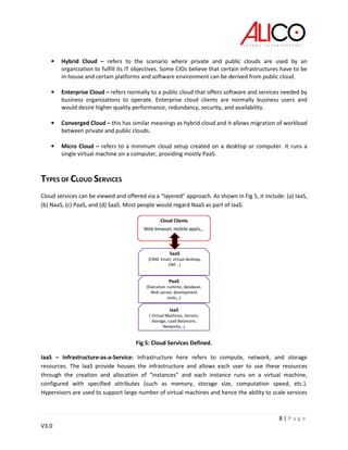 8 | P a g e
V3.0
• Hybrid Cloud – refers to the scenario where private and public clouds are used by an
organization to fulfill its IT objectives. Some CIOs believe that certain infrastructures have to be
in-house and certain platforms and software environment can be derived from public cloud.
• Enterprise Cloud – refers normally to a public cloud that offers software and services needed by
business organizations to operate. Enterprise cloud clients are normally business users and
would desire higher quality performance, redundancy, security, and availability.
• Converged Cloud – this has similar meanings as hybrid cloud and it allows migration of workload
between private and public clouds.
• Micro Cloud – refers to a minimum cloud setup created on a desktop or computer. It runs a
single virtual machine on a computer, providing mostly PaaS.
TYPES OF CLOUD SERVICES
Cloud services can be viewed and offered via a “layered” approach. As shown in Fig 5, it include: (a) IaaS,
(b) NaaS, (c) PaaS, and (d) SaaS. Most people would regard NaaS as part of IaaS.
Fig 5: Cloud Services Defined.
IaaS – Infrastructure-as-a-Service: Infrastructure here refers to compute, network, and storage
resources. The IaaS provide houses the infrastructure and allows each user to use these resources
through the creation and allocation of “instances” and each instance runs on a virtual machine,
configured with specified attributes (such as memory, storage size, computation speed, etc.).
Hypervisors are used to support large number of virtual machines and hence the ability to scale services
 