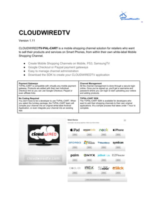 CLOUDWIREDTV
Version 1.11

CLOUDWIREDTV-PAL-CART is a mobile shopping channel solution for retailers who want
to sell their products and services on Smart Phones, from within their own white-label Mobile
Shopping Channel.

    ●    Create Mobile Shopping Channels on Mobile, PS3, SamsungTV
    ●    Google Checkout or Paypal payment gateways
    ●    Easy to manage channel administration
    ●    Download the SDK to create your CLOUDWIREDTV application

Payment Gateways                                               Channel Management
TVPAL-CART is compatible with virtually any mobile payment     All the channel management is done through a secure login
gateway. Products are added with their own individual          online. Once you've signed up, you'll get a username and
checkout link so you can use Google Checkout, Paypal or        password where you can login to start uploading your videos
even affiliate links                                           and adding products.

No Coding Required                                             TVPAL-CART SDK
You don't have to be a developer to use TVPAL-CART. When       The TVPAL-CART SDK is available for developers who
you select the turnkey package, the TVPAL-CART team will       want to add their shopping channels to their own original
compile your channel into an original white-label Android      applications. It's a simple process that takes under 1 hour to
Application, or even integrate your channel into an existing   complete.
app.
 