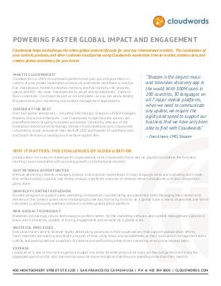Powering Faster Global Impact and Engagement
Cloudwords helps turbocharge the entire global content lifecycle for your key international markets. The localization of
your content, products, and other customer touchpoints using Cloudwords accelerates time-to-market, slashes costs, and
creates global consistency for your brand.
What is Cloudwords?
Cloudwords is a 100% cloud-based platform that puts you and your team in
control of your global localization process via automated workflows, a localization marketplace, hosted translation memory, and full visibility into progress,
spend, and ROI. No more “management by email and spreadsheets.” Content
flow is seamless—no import/export or cut and paste—as you can easily extend
Cloudwords to your marketing and content management applications.
Chosen by the Best
Over 160 global enterprises – including SAP, Verisign, Groupon, LifeTechnologies,
Marketo, Shazam and Netsuite – use Cloudwords to optimize the speed, cost,
and effectiveness of going to market worldwide. Created by veterans of the
translation industry and technology pioneers from salesforce.com, Cloudwords
is backed by cloud visionaries Marc Benioff, CEO and founder of salesforce.com,
and Storm Ventures, a leading cloud venture capital firm.

“Shazam is the largest music
and television discovery app in
the world. With 300M users in
200 countries, 30 languages on
all 7 major mobile platforms,
when we need to communicate
any update, we require the
agility and speed to support our
business that we have only been
able to find with Cloudwords.”
– David Jones, CMO, Shazam

Why It Matters: The Challenges of Globalization
Globalization is a massive challenge for organizations. Until Cloudwords, there was no solution to address the businessstunting issues associated with pursuing growth in international markets:
Lost revenue opportunities
Without delivering content, messages, product, and customer experiences in local language, sales and marketing don’t work.
And without doing it quickly and nimbly enough, significant amounts of revenue remain uncaptured, and your competition
gains share.
Unwieldy content explosion
Content designed to support sales, marketing, and product is proliferating at exponential rates. Managing the creation and
delivery of this content grows more challenging by the day, but trying to do so on a global scale is nearly impossible, and brand
consistency continuously weakens, without a content globalization platform.
Non - global technology
Marketers increasingly rely on technology to perform better. Yet the marketing software, and content management systems in
place aren’t inherently capable of driving engagement and demand on a global scale.
Wasteful processes
Executives have come to tolerate highly debilitating processes in their organizations that support globalization efforts.
Team members are wasting exorbitant amounts of time using email and spreadsheets as their localization management tools,
cutting and pasting tedious quantities of content, and performing other time-consuming, error-prone manual tasks.
Expense
Localization is one of the most expensive budget line items for enterprises of all sizes, yet few companies even know the
aggregate spend on this vital business process, let alone recognize that they are spending more than they need to.

400 Mon tg o mery Str e e t Ste 1200 | San Fra ncisco, CA 94104 U SA | p h +1 415 394 8005 | CLO U DWOR DS.COM

 