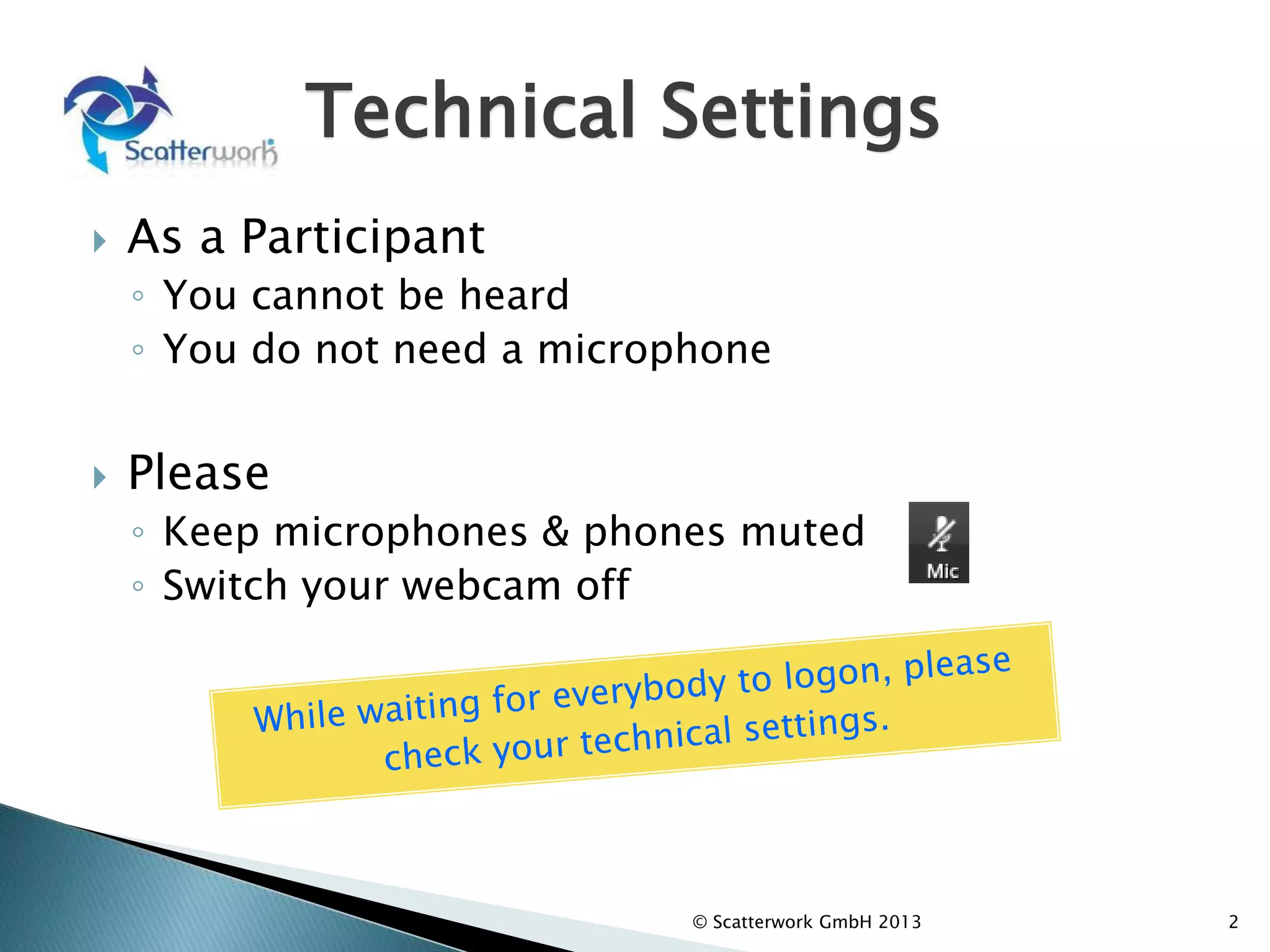 Technical Settings
 As a Participant
◦ You cannot be heard
◦ You do not need a microphone
 Please
◦ Keep microphones & phones muted
◦ Switch your webcam off
2
© Scatterwork GmbH 2013
 