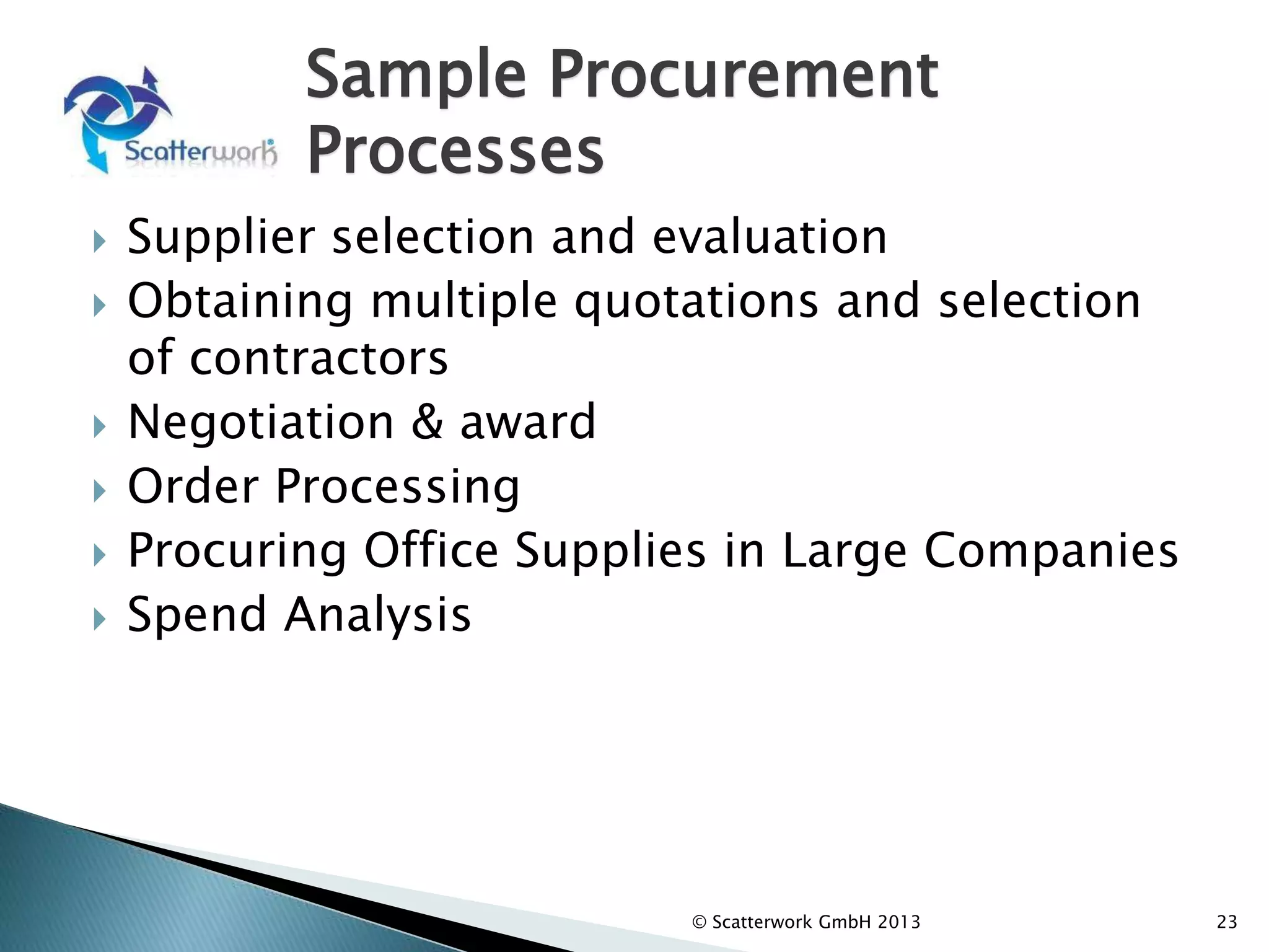 Sample Procurement
Processes
 Supplier selection and evaluation
 Obtaining multiple quotations and selection
of contractors
 Negotiation & award
 Order Processing
 Procuring Office Supplies in Large Companies
 Spend Analysis
© Scatterwork GmbH 2013 23
 