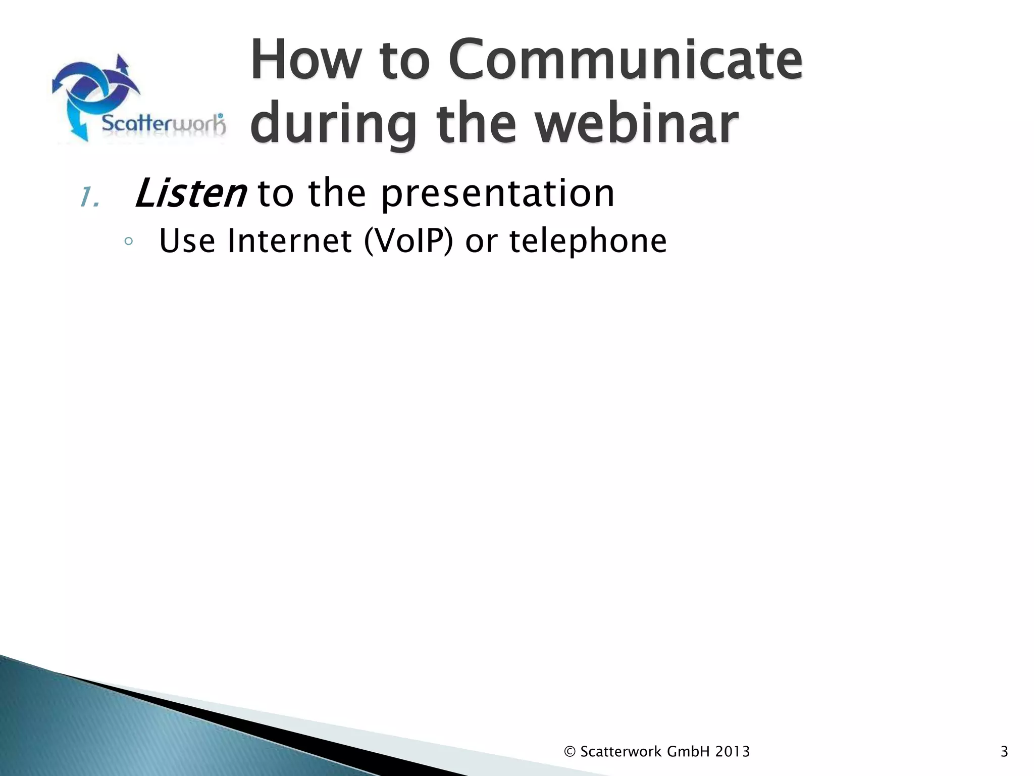 How to Communicate
during the webinar
1. Listen to the presentation
◦ Use Internet (VoIP) or telephone
2. Answer “Yes” or “No” to presenter questions
using the “My Mood” (at the top)
3. Write comments and questions in the Chat
Window (left column).
◦ The moderator will review and select comments
for response by the Presenter after the formal
part of the presentation.
3
© Scatterwork GmbH 2013
 