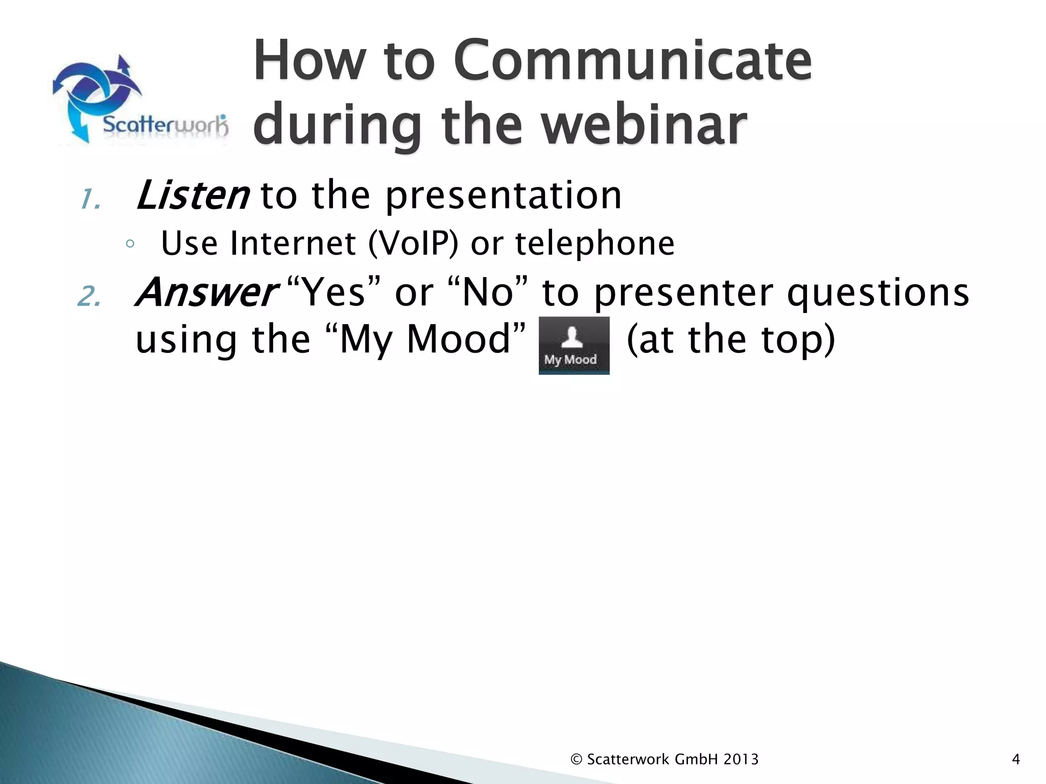 How to Communicate
during the webinar
1. Listen to the presentation
◦ Use Internet (VoIP) or telephone
2. Answer “Yes” or “No” to presenter questions
using the “My Mood” (at the top)
3. Write comments and questions in the Chat
Window (left column).
◦ The moderator will review and select comments
for response by the Presenter after the formal
part of the presentation.
4
© Scatterwork GmbH 2013
 