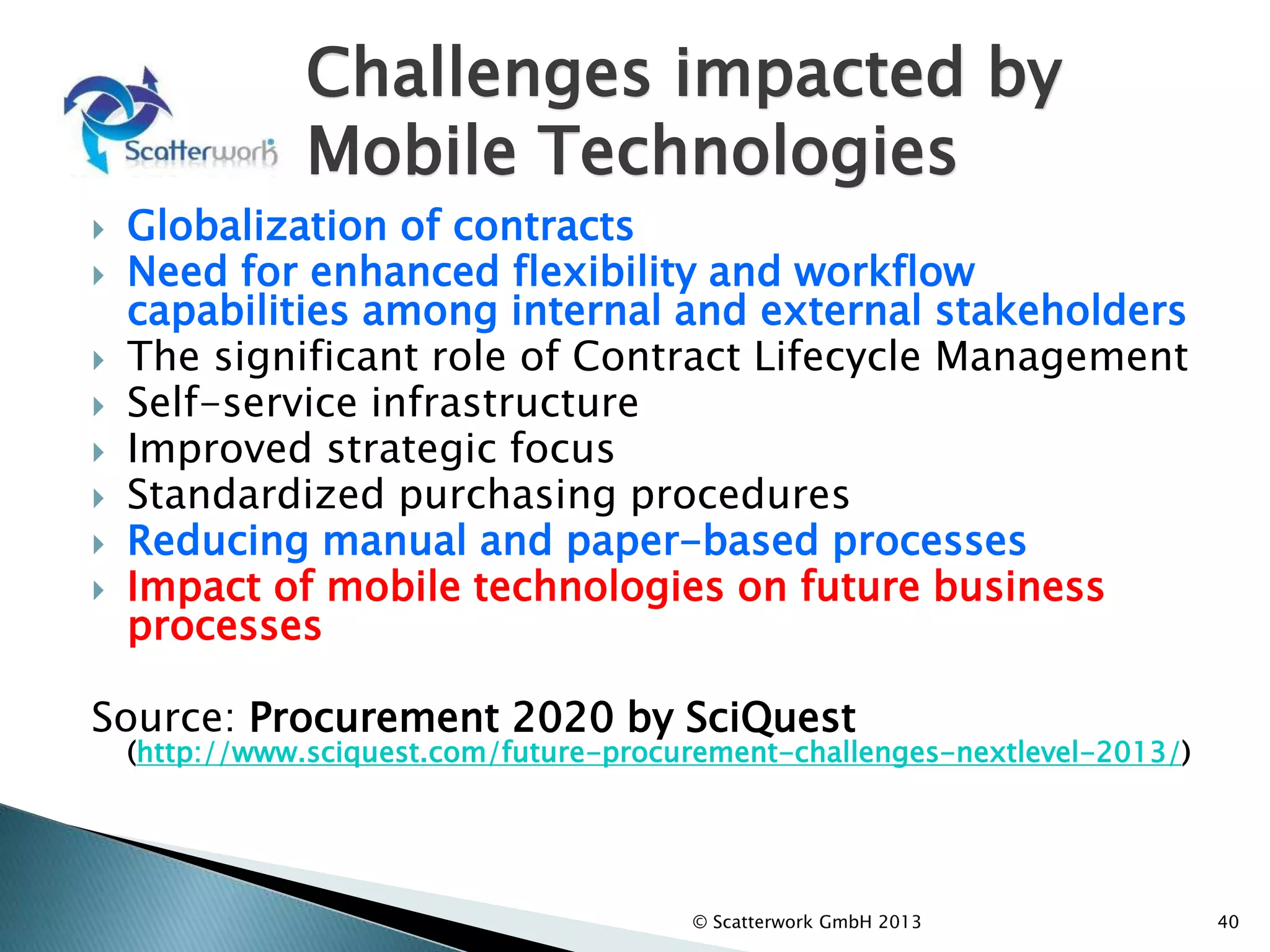 Challenges impacted by
Mobile Technologies
 Globalization of contracts
 Need for enhanced flexibility and workflow
capabilities among internal and external stakeholders
 The significant role of Contract Lifecycle Management
 Self-service infrastructure
 Improved strategic focus
 Standardized purchasing procedures
 Reducing manual and paper-based processes
 Impact of mobile technologies on future business
processes
Source: Procurement 2020 by SciQuest
(http://www.sciquest.com/future-procurement-challenges-nextlevel-2013/)
© Scatterwork GmbH 2013 40
 