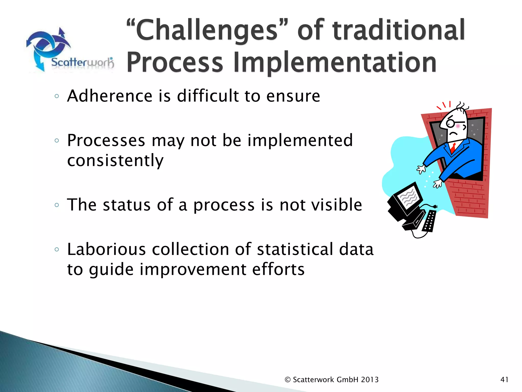 “Challenges” of traditional
Process Implementation
◦ Adherence is difficult to ensure
◦ Processes may not be implemented
consistently
◦ The status of a process is not visible
◦ Laborious collection of statistical data
to guide improvement efforts
41
© Scatterwork GmbH 2013
 