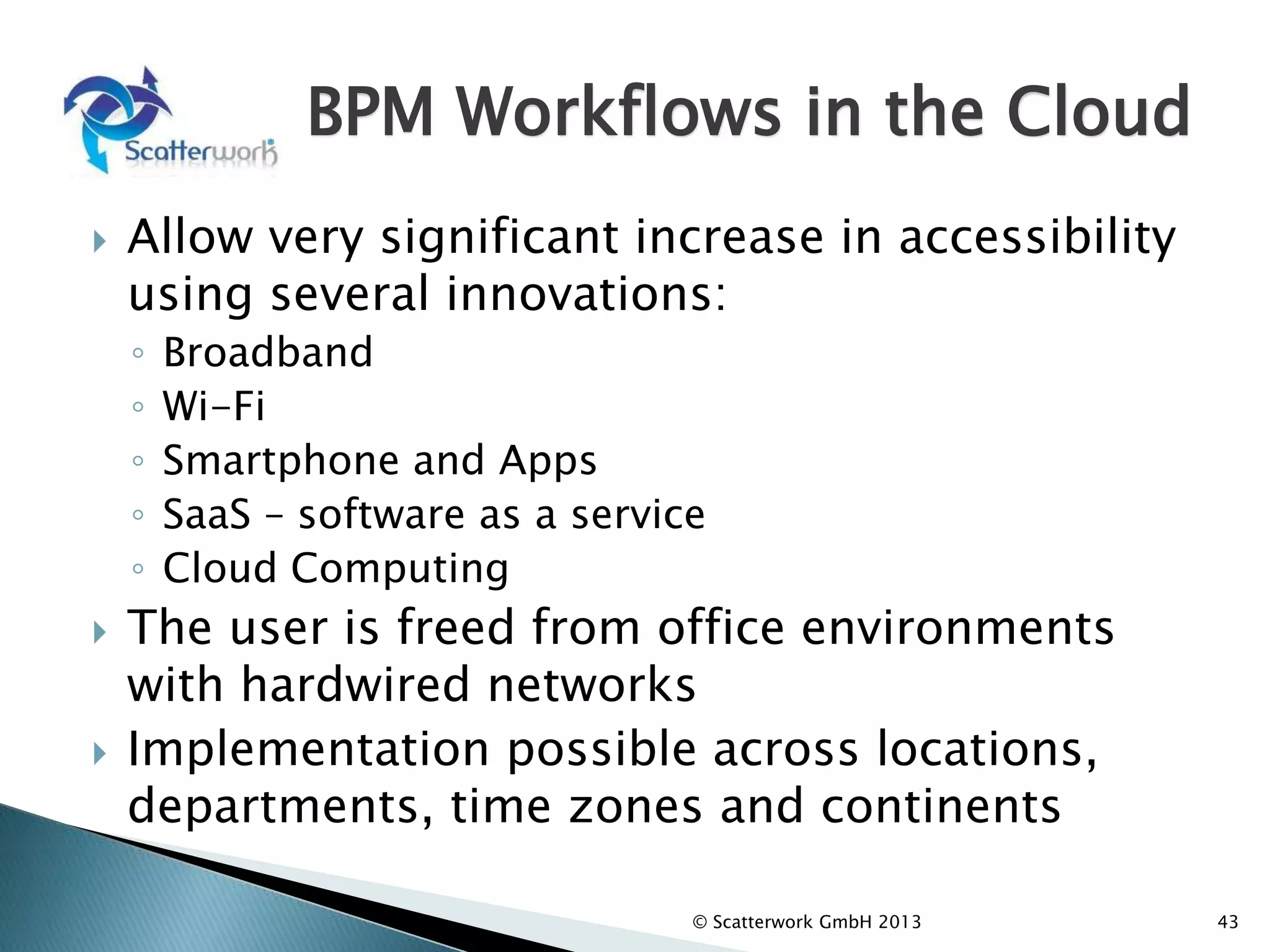 BPM Workflows in the Cloud
 Allow very significant increase in accessibility
using several innovations:
◦ Broadband
◦ Wi-Fi
◦ Smartphone and Apps
◦ SaaS – software as a service
◦ Cloud Computing
 The user is freed from office environments
with hardwired networks
 Implementation possible across locations,
departments, time zones and continents
43
© Scatterwork GmbH 2013
 