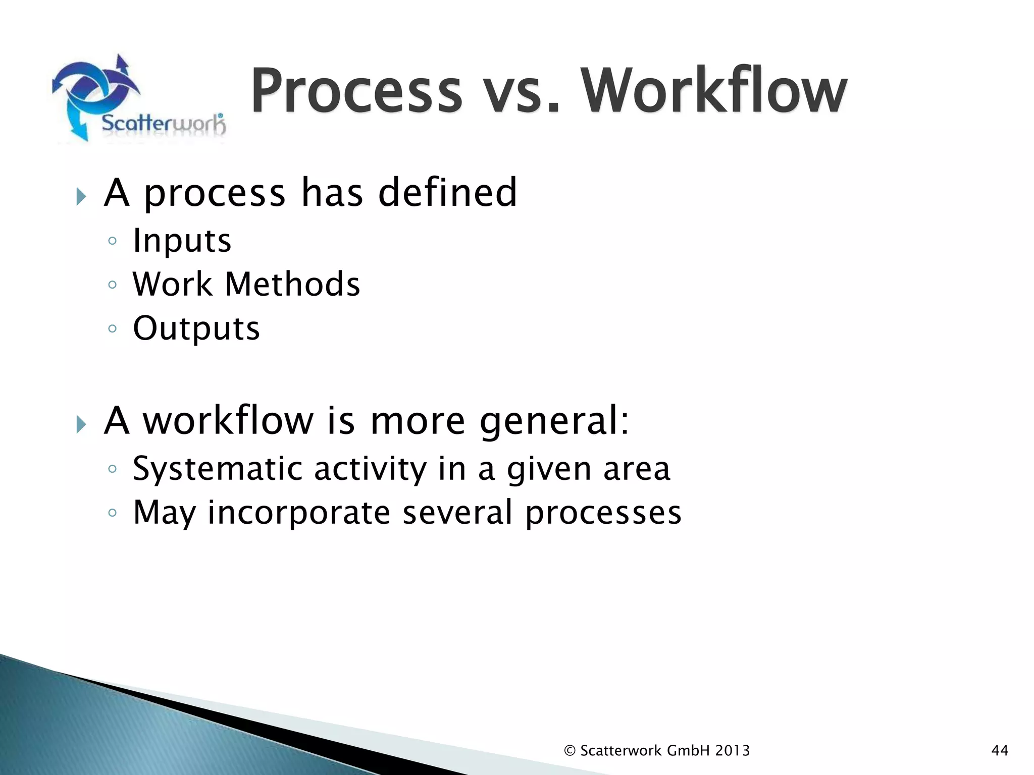 Process vs. Workflow
 A process has defined
◦ Inputs
◦ Work Methods
◦ Outputs
 A workflow is more general:
◦ Systematic activity in a given area
◦ May incorporate several processes
© Scatterwork GmbH 2013 44
 
