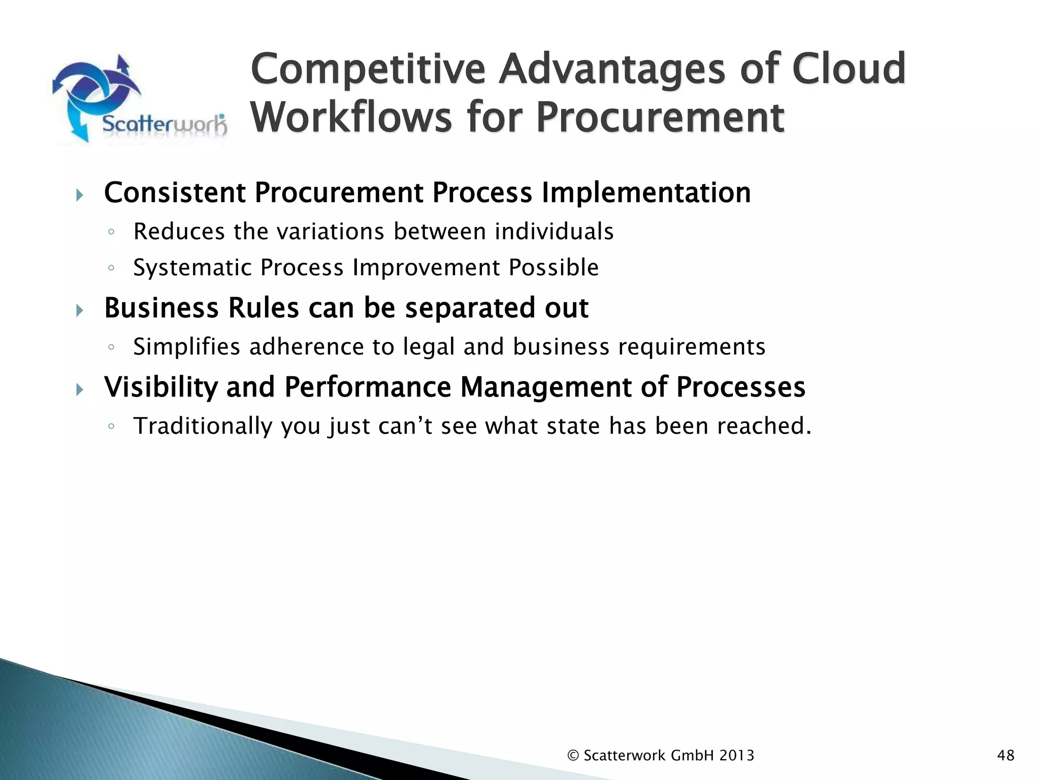Competitive Advantages of Cloud
Workflows for Procurement
 Consistent Procurement Process Implementation
◦ Reduces the variations between individuals
◦ Systematic Process Improvement Possible
 Business Rules can be separated out
◦ Simplifies adherence to legal and business requirements
 Visibility and Performance Management of Processes
◦ Traditionally you just can’t see what state has been reached.
48
© Scatterwork GmbH 2013
 