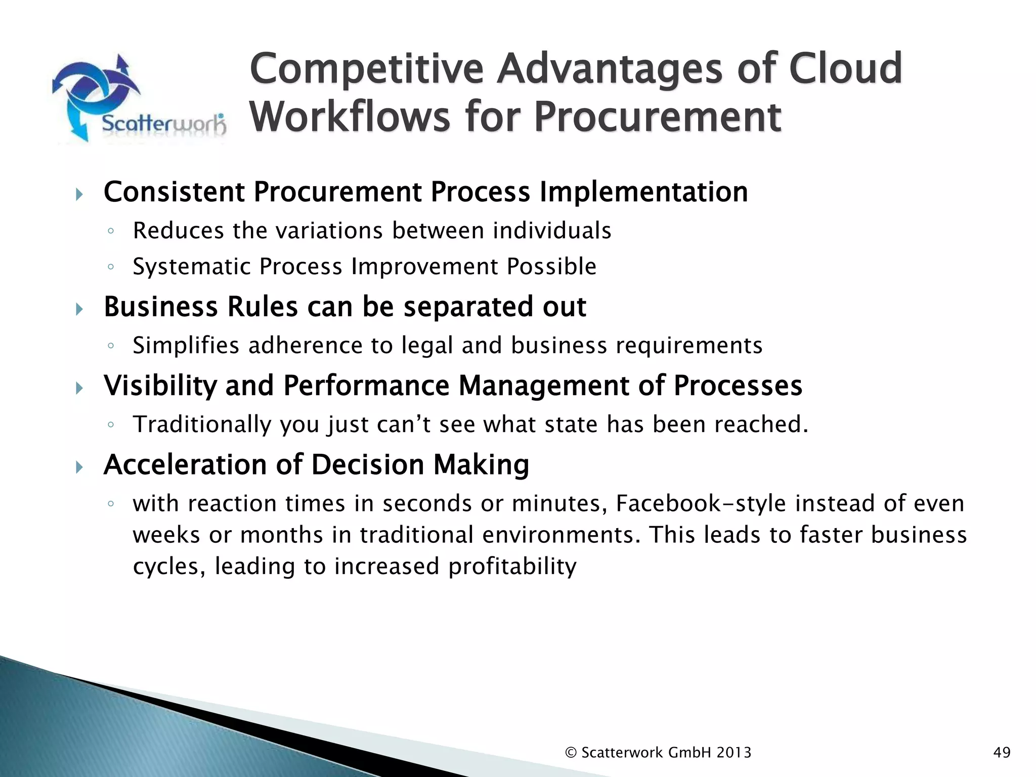 Competitive Advantages of Cloud
Workflows for Procurement
 Consistent Procurement Process Implementation
◦ Reduces the variations between individuals
◦ Systematic Process Improvement Possible
 Business Rules can be separated out
◦ Simplifies adherence to legal and business requirements
 Visibility and Performance Management of Processes
◦ Traditionally you just can’t see what state has been reached.
 Acceleration of Decision Making
◦ with reaction times in seconds or minutes, Facebook-style instead of even
weeks or months in traditional environments. This leads to faster business
cycles, leading to increased profitability
49
© Scatterwork GmbH 2013
 