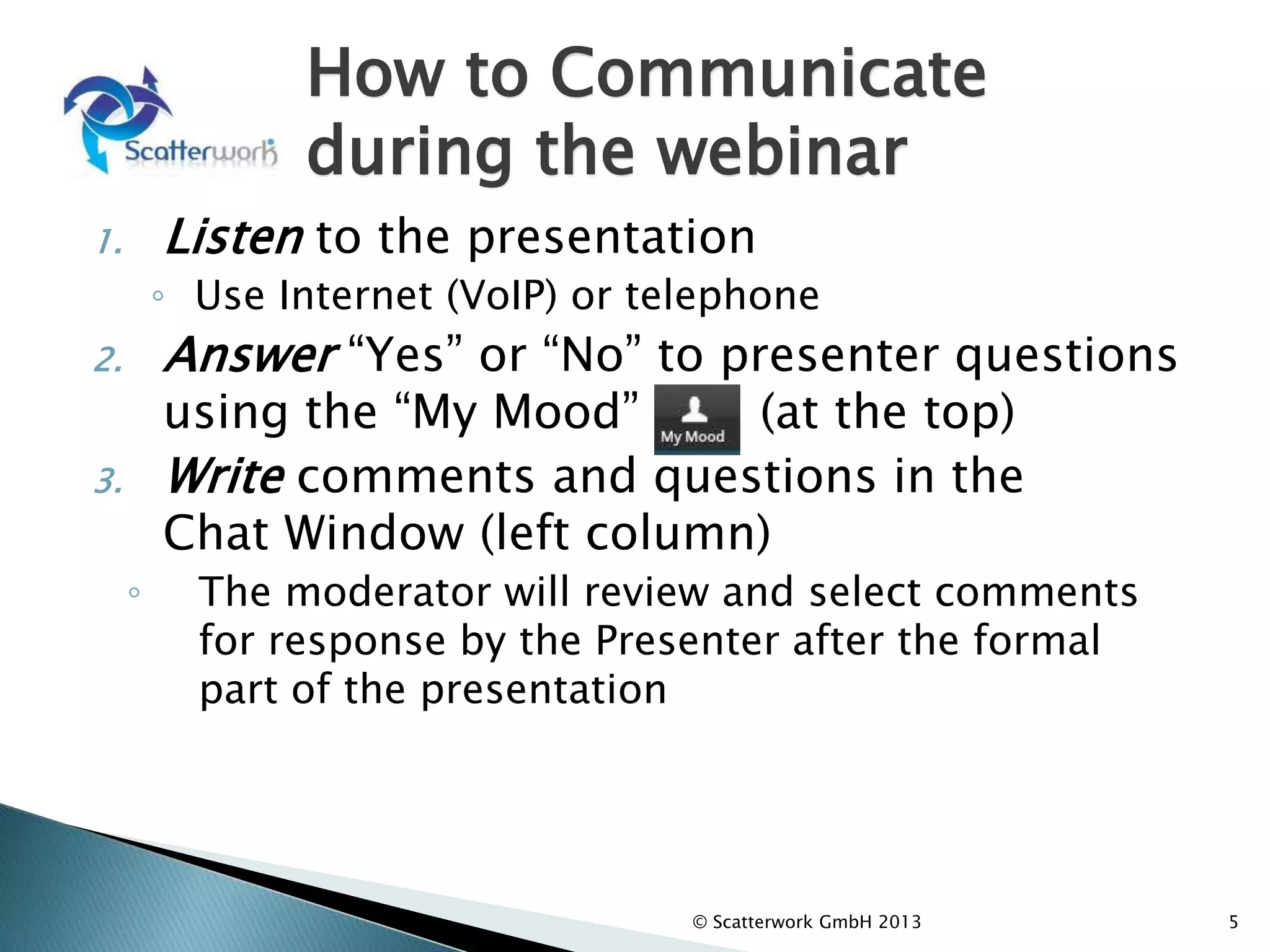 How to Communicate
during the webinar
1. Listen to the presentation
◦ Use Internet (VoIP) or telephone
2. Answer “Yes” or “No” to presenter questions
using the “My Mood” (at the top)
3. Write comments and questions in the
Chat Window (left column)
◦ The moderator will review and select comments
for response by the Presenter after the formal
part of the presentation
4. Respond to the polls
5
© Scatterwork GmbH 2013
 