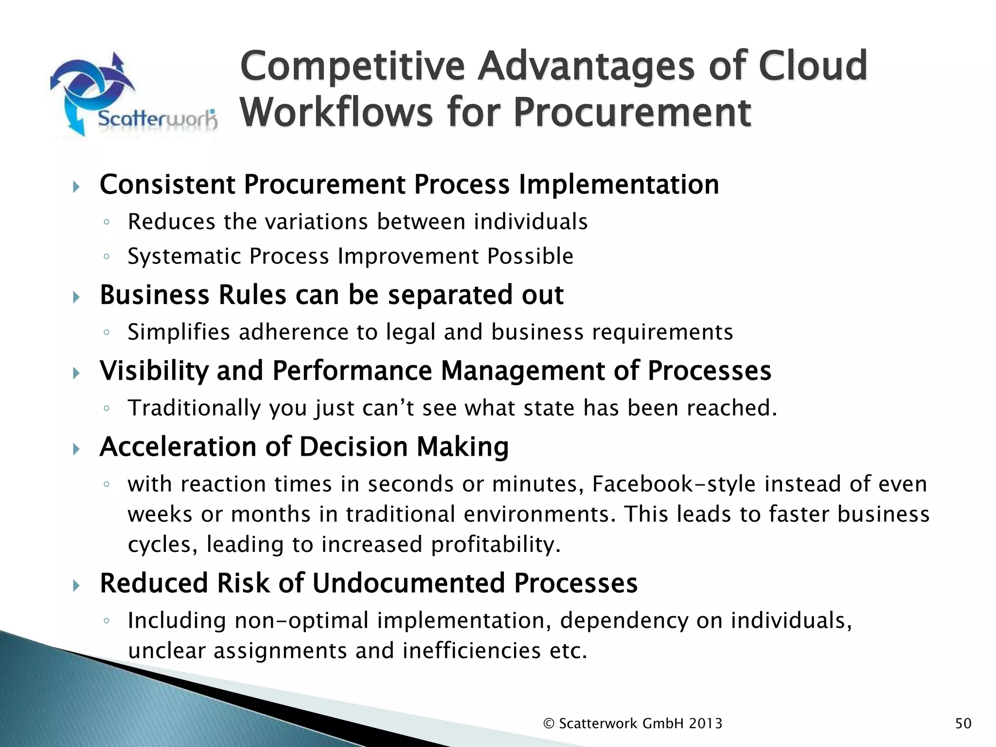 Competitive Advantages of Cloud
Workflows for Procurement
 Consistent Procurement Process Implementation
◦ Reduces the variations between individuals
◦ Systematic Process Improvement Possible
 Business Rules can be separated out
◦ Simplifies adherence to legal and business requirements
 Visibility and Performance Management of Processes
◦ Traditionally you just can’t see what state has been reached.
 Acceleration of Decision Making
◦ with reaction times in seconds or minutes, Facebook-style instead of even
weeks or months in traditional environments. This leads to faster business
cycles, leading to increased profitability.
 Reduced Risk of Undocumented Processes
◦ Including non-optimal implementation, dependency on individuals,
unclear assignments and inefficiencies etc.
50
© Scatterwork GmbH 2013
 