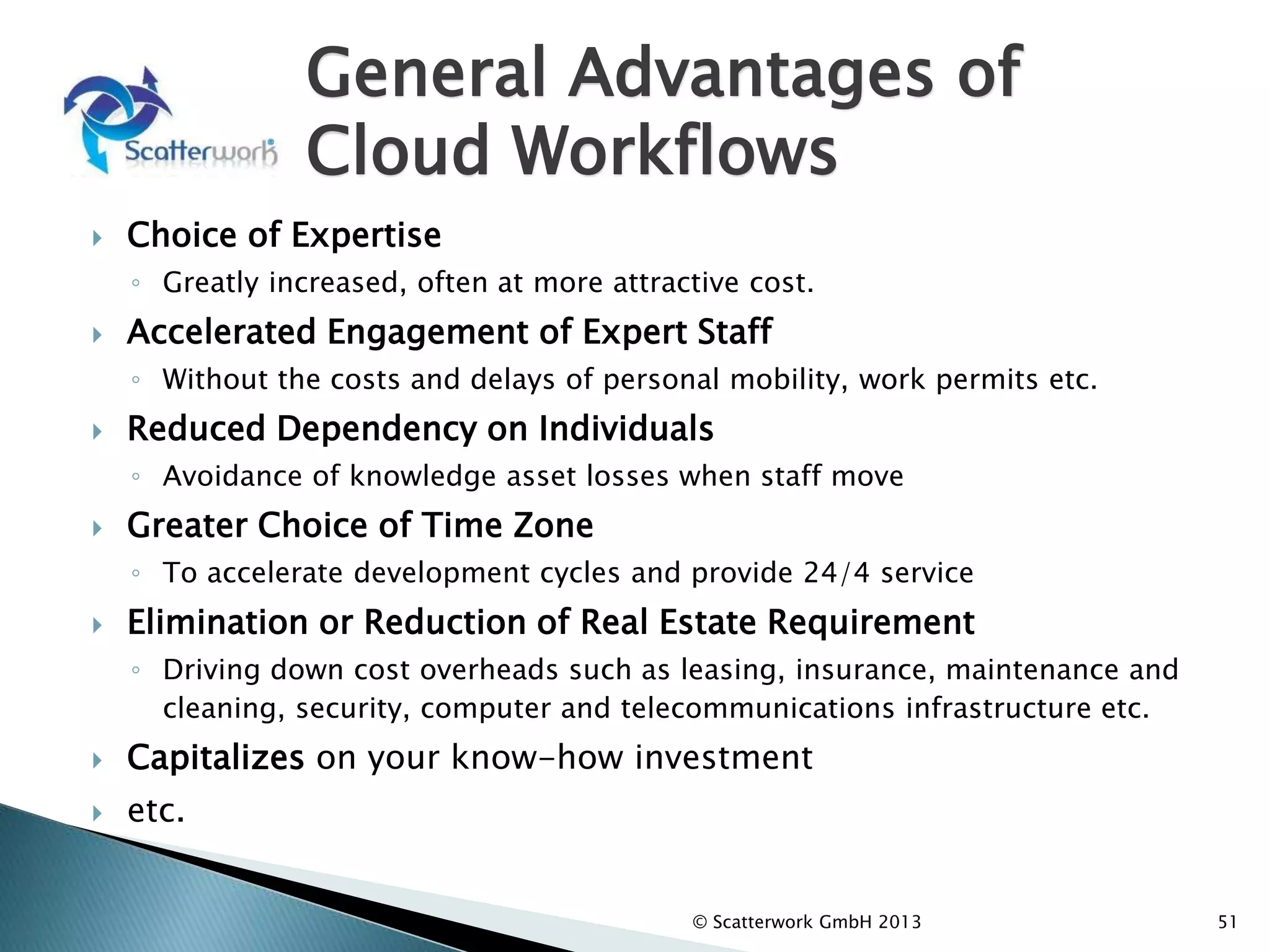 General Advantages of
Cloud Workflows
 Choice of Expertise
◦ Greatly increased, often at more attractive cost.
 Accelerated Engagement of Expert Staff
◦ Without the costs and delays of personal mobility, work permits etc.
 Reduced Dependency on Individuals
◦ Avoidance of knowledge asset losses when staff move
 Greater Choice of Time Zone
◦ To accelerate development cycles and provide 24/4 service
 Elimination or Reduction of Real Estate Requirement
◦ Driving down cost overheads such as leasing, insurance, maintenance and
cleaning, security, computer and telecommunications infrastructure etc.
 Capitalizes on your know-how investment
 etc.
51
© Scatterwork GmbH 2013
 