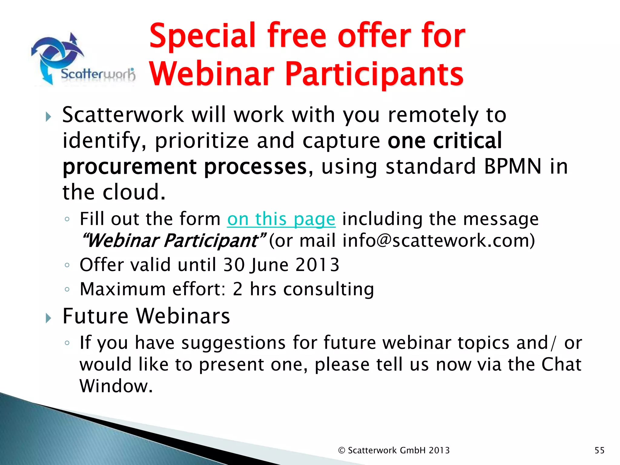 Special free offer for
Webinar Participants
 Scatterwork will work with you remotely to
identify, prioritize and capture one critical
procurement processes, using standard BPMN in
the cloud.
◦ Fill out the form on this page including the message
“Webinar Participant” (or mail info@scattework.com)
◦ Offer valid until 30 June 2013
◦ Maximum effort: 2 hrs consulting
 Future Webinars
◦ If you have suggestions for future webinar topics and/ or
would like to present one, please tell us now via the Chat
Window.
© Scatterwork GmbH 2013 55
 