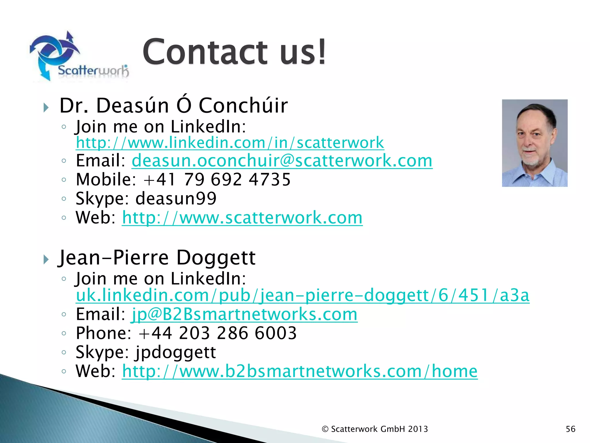 Contact us!
 Dr. Deasún Ó Conchúir
◦ Join me on LinkedIn:
http://www.linkedin.com/in/scatterwork
◦ Email: deasun.oconchuir@scatterwork.com
◦ Mobile: +41 79 692 4735
◦ Skype: deasun99
◦ Web: http://www.scatterwork.com
 Jean-Pierre Doggett
◦ Join me on LinkedIn:
uk.linkedin.com/pub/jean-pierre-doggett/6/451/a3a
◦ Email: jp@B2Bsmartnetworks.com
◦ Phone: +44 203 286 6003
◦ Skype: jpdoggett
◦ Web: http://www.b2bsmartnetworks.com/home
56
© Scatterwork GmbH 2013
 