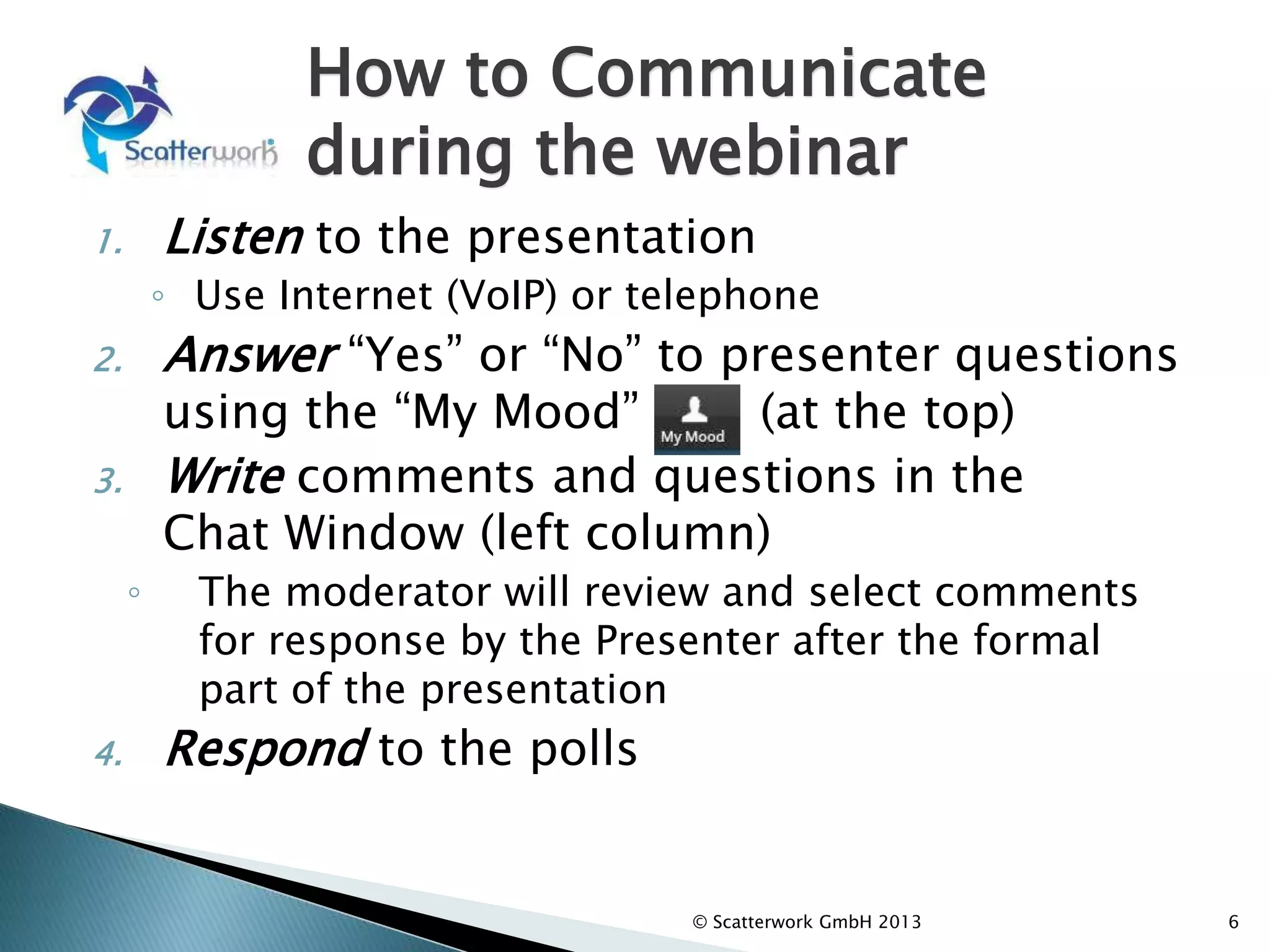 How to Communicate
during the webinar
1. Listen to the presentation
◦ Use Internet (VoIP) or telephone
2. Answer “Yes” or “No” to presenter questions
using the “My Mood” (at the top)
3. Write comments and questions in the
Chat Window (left column)
◦ The moderator will review and select comments
for response by the Presenter after the formal
part of the presentation
4. Respond to the polls
6
© Scatterwork GmbH 2013
 