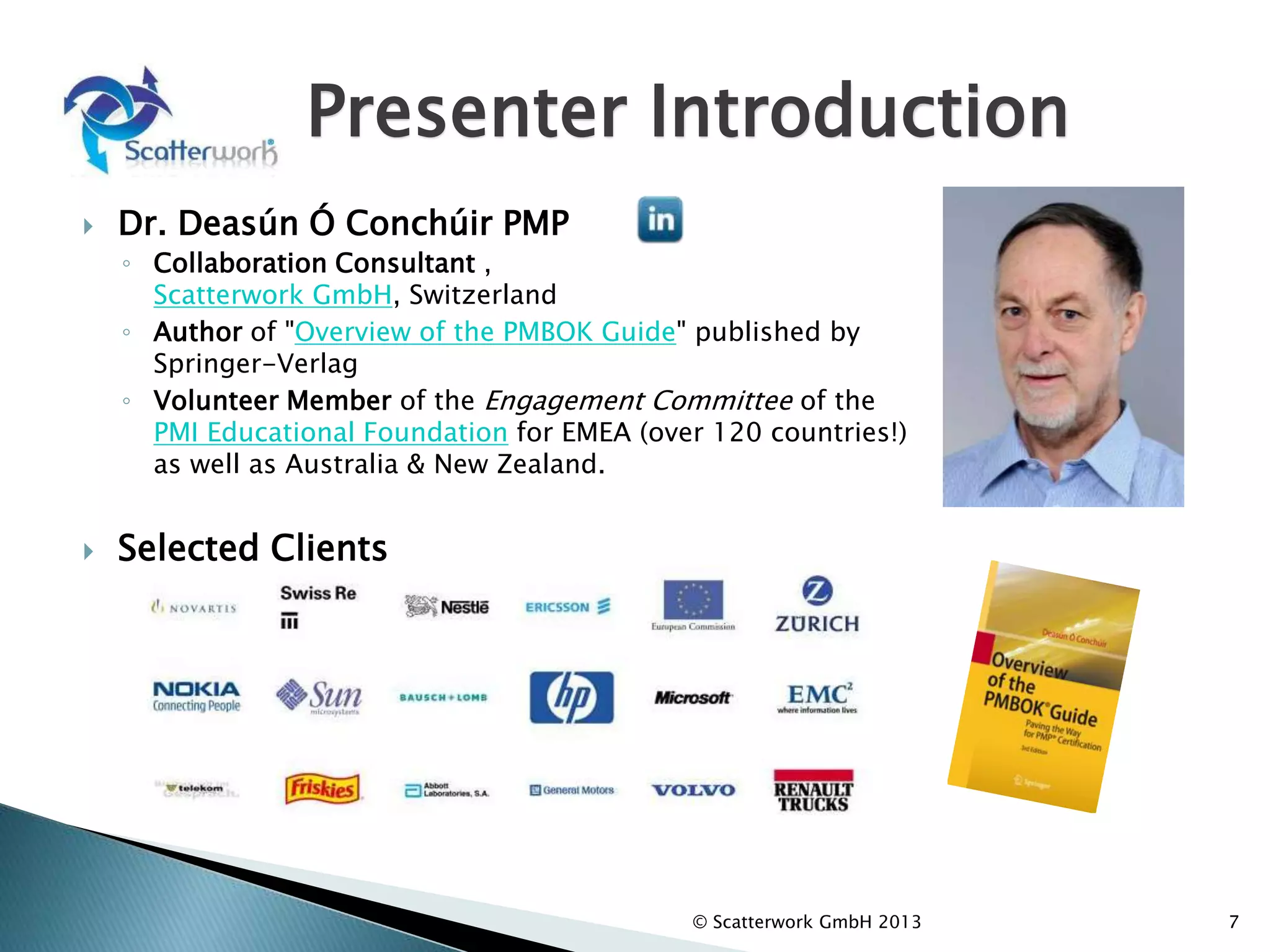  Dr. Deasún Ó Conchúir PMP
◦ Collaboration Consultant ,
Scatterwork GmbH, Switzerland
◦ Author of "Overview of the PMBOK Guide" published by
Springer-Verlag
◦ Volunteer Member of the Engagement Committee of the
PMI Educational Foundation for EMEA (over 120 countries!)
as well as Australia & New Zealand.
7
Presenter Introduction
 Selected Clients
© Scatterwork GmbH 2013
 