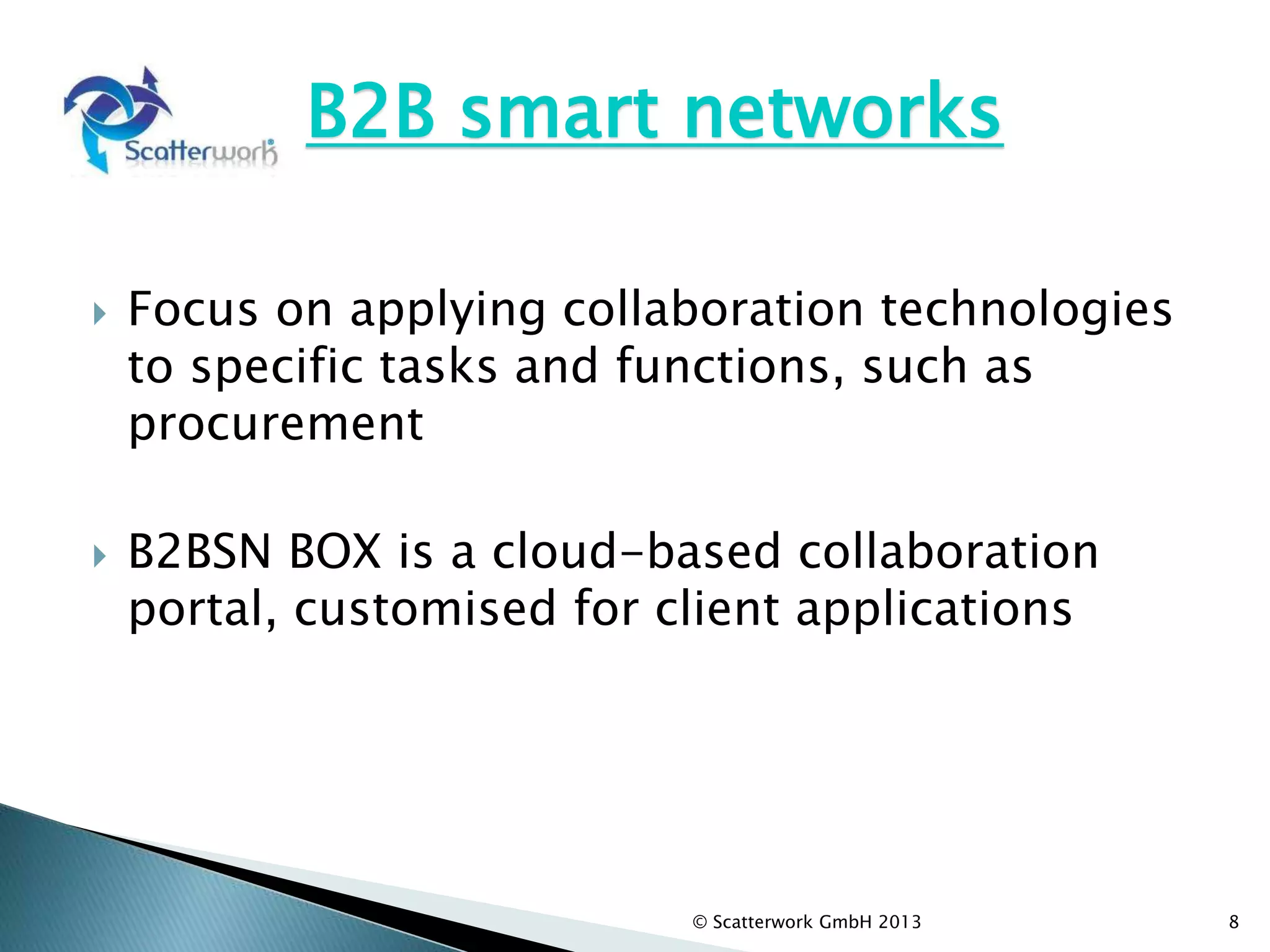 B2B smart networks
 Focus on applying collaboration technologies
to specific tasks and functions, such as
procurement
 B2BSN BOX is a cloud-based collaboration
portal, customised for client applications
8
© Scatterwork GmbH 2013
 