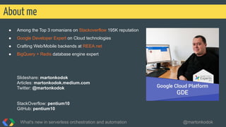 ● Among the Top 3 romanians on Stackoverflow 195K reputation
● Google Developer Expert on Cloud technologies
● Crafting Web/Mobile backends at REEA.net
● BigQuery + Redis database engine expert
Slideshare: martonkodok
Articles: martonkodok.medium.com
Twitter: @martonkodok
StackOverflow: pentium10
GitHub: pentium10
What's new in serverless orchestration and automation @martonkodok
About me
 