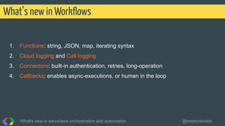 1. Functions: string, JSON, map, iterating syntax
2. Cloud logging and Call logging
3. Connectors: built-in authentication, retries, long-operation
4. Callbacks: enables async-executions, or human in the loop
What’s new in Workﬂows
What's new in serverless orchestration and automation @martonkodok
 