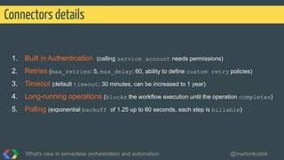 1. Built in Authentication (calling service account needs permissions)
2. Retries (max_retries: 5, max_delay: 60, ability to define custom retry policies)
3. Timeout (default timeout: 30 minutes, can be increased to 1 year)
4. Long-running operations (blocks the workflow execution until the operation completes)
5. Polling (exponential backoff of 1.25 up to 60 seconds, each step is billable)
Connectors details
What's new in serverless orchestration and automation @martonkodok
 