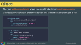 They are webhook endpoints where you signal that external event has occurred.
Callbacks allow workflows executions to wait until the callback endpoint gets a call.
Callbacks
What's new in serverless orchestration and automation @martonkodok
 