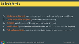 1. Modern way to avoid sys.sleep, wait, tracking tables, polling
2. Offers a webhook endpoint (secured with authentication)
3. Timeout (default timeout: 12 hours, can be increased to 1 year)
4. Event based (pauses the workflow execution until the call is received on endpoint)
5. Full callback details (callback_request holds headers,query,body,raw,json)
Callback details
What's new in serverless orchestration and automation @martonkodok
 
