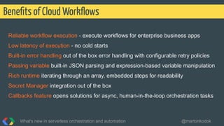 Reliable workflow execution - execute workflows for enterprise business apps
Low latency of execution - no cold starts
Built-in error handling out of the box error handling with configurable retry policies
Passing variable built-in JSON parsing and expression-based variable manipulation
Rich runtime iterating through an array, embedded steps for readability
Secret Manager integration out of the box
Callbacks feature opens solutions for async, human-in-the-loop orchestration tasks
Beneﬁts of Cloud Workﬂows
What's new in serverless orchestration and automation @martonkodok
 