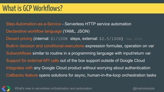 Step-Automation-as-a-Service - Serverless HTTP service automation
Declarative workflow language (YAML, JSON)
Decent pricing (internal: $1/100K steps, external: $2.5/100K) *Dec 2020
Built-in decision and conditional executions expression formulas, operation on var
Subworkflows similar to routine in a programming language with input/return var
Support for external API calls out of the box support outside of Google Cloud
Integrates with any Google Cloud product without worrying about authentication
Callbacks feature opens solutions for async, human-in-the-loop orchestration tasks
What is GCP Workﬂows?
What's new in serverless orchestration and automation @martonkodok
 