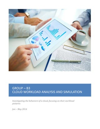 GROUP – B3
CLOUD WORKLOAD ANALYSIS AND SIMULATION
Investigating the behaviors of a cloud, focusing on their workload
patterns
Jan – May 2014
 