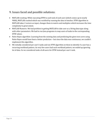 Page 14
9. Issues faced and possible solutions:
 MATLAB crashing: While executing DTW to each task of each user (which comes up to nearly
9000), MATLAB crashed which was rectified by running the data in batches. DTW algorithm in
MATLAB takes 2 vectors as input, changes them to matrix and multiplies which increases the time
complexity to great extent.
 MATLAB Numeric: We had problem in getting MATLAB to take user as a String data type along
with other parameters. We had to run Java programs to map users of tasks to the corresponding
DTW values.
 Naïve Bayes algorithm: Learning from the existing data and predicting the given test curve using
Naïve Bayes would have been a better prediction – but since the data was continuous, we couldn’t
implement this algorithm.
 We initially considered per user’s tasks and ran DTW algorithm on them to identify if a user has a
recurring workload pattern. As very few users had such workload pattern, we ended up ignoring
lot of data. So we considered tasks of all users for DTW instead per user’s task.
 