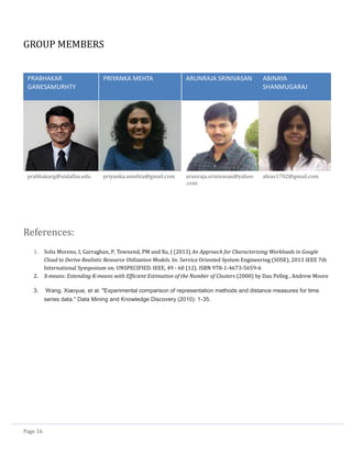 Page 16
GROUP MEMBERS
PRABHAKAR
GANESAMURHTY
PRIYANKA MEHTA ARUNRAJA SRINIVASAN ABINAYA
SHANMUGARAJ
prabhakarg@utdallas.edu priyanka.nmehta@gmail.com arunraja.srinivasan@yahoo
.com
abias1702@gmail.com
References:
1. Solis Moreno, I, Garraghan, P, Townend, PM and Xu, J (2013) An Approach for Characterizing Workloads in Google
Cloud to Derive Realistic Resource Utilization Models. In: Service Oriented System Engineering (SOSE), 2013 IEEE 7th
International Symposium on. UNSPECIFIED. IEEE, 49 - 60 (12). ISBN 978-1-4673-5659-6
2. X-means: Extending K-means with Efficient Estimation of the Number of Clusters (2000) by Dau Pelleg , Andrew Moore
3. Wang, Xiaoyue, et al. "Experimental comparison of representation methods and distance measures for time
series data." Data Mining and Knowledge Discovery (2010): 1-35.
 