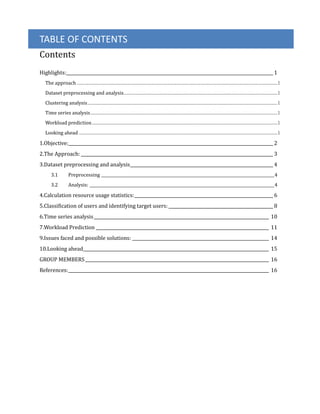 TABLE OF CONTENTS
Contents
Highlights:_________________________________________________________________________________________________ 1
The approach ............................................................................................................................................................................................1
Dataset preprocessing and analysis................................................................................................................................................1
Clustering analysis..................................................................................................................................................................................1
Time series analysis...............................................................................................................................................................................1
Workload prediction..............................................................................................................................................................................1
Looking ahead ..........................................................................................................................................................................................1
1.Objective:________________________________________________________________________________________________ 2
2.The Approach: __________________________________________________________________________________________ 3
3.Dataset preprocessing and analysis___________________________________________________________________ 4
3.1 Preprocessing _________________________________________________________________________________________4
3.2 Analysis: _______________________________________________________________________________________________4
4.Calculation resource usage statistics:_________________________________________________________________ 6
5.Classification of users and identifying target users: _________________________________________________ 8
6.Time series analysis__________________________________________________________________________________ 10
7.Workload Prediction _________________________________________________________________________________ 11
9.Issues faced and possible solutions: ________________________________________________________________ 14
10.Looking ahead_______________________________________________________________________________________ 15
GROUP MEMBERS ______________________________________________________________________________________ 16
References:______________________________________________________________________________________________ 16
 