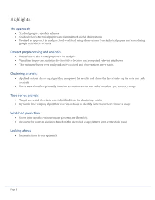 Page 1
Highlights:
The approach
 Studied google trace data schema
 Studied related technical papers and summarized useful observations
 Devised an approach to analyze cloud workload using observations from technical papers and considering
google trace data’s schema
Dataset preprocessing and analysis
 Preprocessed the data to prepare it for analysis
 Visualized important statistics for feasibility decision and computed relevant attributes
 The main attributes were analyzed and visualized and observations were made.
Clustering analysis
 Applied various clustering algorithm, compared the results and chose the best clustering for user and task
analysis
 Users were classified primarily based on estimation ratios and tasks based on cpu, memory usage
Time series analysis
 Target users and their task were identified from the clustering results
 Dynamic time warping algorithm was run on tasks to identify patterns in their resource usage
Workload prediction
 Users with specific resource usage patterns are identified
 Resource for users is allocated based on the identified usage pattern with a threshold value
Looking ahead
 Improvisations to our approach
 