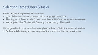 SelectingTarget Users &Tasks
From the clustering results we observed:
• 97% of the users have estimation ratios ranging from 0.7-1.0
• That is 97% of the users don’t user more than 70% of the resources they request
• We targeted User Cluster 0 & Cluster 3 ( more than 90 % unused)
We targeted tasks that were long enough to perform efficient resource allocation
• Performed clustering on task lengths of these users to filter out short tasks
 