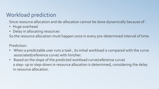 Workload prediction
Since resource allocation and de-allocation cannot be done dynamically because of :
• Huge overhead
• Delay in allocating resources
So the resource allocation must happen once in every pre-determined interval of time.
Prediction:
• When a predictable user runs a task , its initial workload is compared with the curve
associated(reference curve) with him/her.
• Based on the slope of the predicted workload curve(reference curve)
a step- up or step-down in resource allocation is determined, considering the delay
in resource allocation.
 