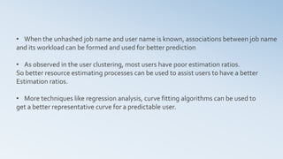 • When the unhashed job name and user name is known, associations between job name
and its workload can be formed and used for better prediction
• As observed in the user clustering, most users have poor estimation ratios.
So better resource estimating processes can be used to assist users to have a better
Estimation ratios.
• More techniques like regression analysis, curve fitting algorithms can be used to
get a better representative curve for a predictable user.
 