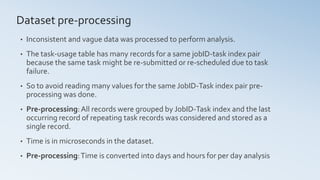 • Inconsistent and vague data was processed to perform analysis.
• The task-usage table has many records for a same jobID-task index pair
because the same task might be re-submitted or re-scheduled due to task
failure.
• So to avoid reading many values for the same JobID-Task index pair pre-
processing was done.
• Pre-processing:All records were grouped by JobID-Task index and the last
occurring record of repeating task records was considered and stored as a
single record.
• Time is in microseconds in the dataset.
• Pre-processing:Time is converted into days and hours for per day analysis
Dataset pre-processing
 
